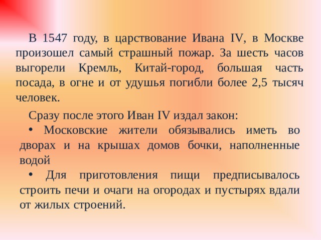 В 1547 году, в царствование Ивана IV , в Москве произошел самый страшный пожар. За шесть часов выгорели Кремль, Китай-город, большая часть посада, в огне и от удушья погибли более 2,5 тысяч человек. Сразу после этого Иван IV издал закон:  Московские жители обязывались иметь во дворах и на крышах домов бочки, наполненные водой  Для приготовления пищи предписывалось строить печи и очаги на огородах и пустырях вдали от жилых строений. 