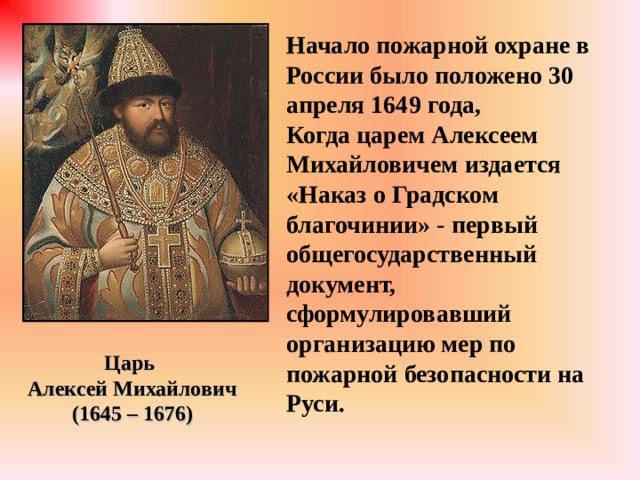 Начало пожарной охране в России было положено 30 апреля 1649 года, Когда царем Алексеем Михайловичем издается  «Наказ о Градском благочинии» - первый общегосударственный документ, сформулировавший организацию мер по пожарной безопасности на Руси. Царь Алексей Михайлович (1645 – 1676) 