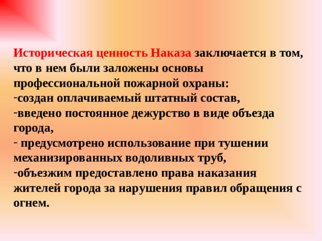 Историческая ценность Наказа заключается в том, что в нем были заложены основы профессиональной пожарной охраны: создан оплачиваемый штатный состав, введено постоянное дежурство в виде объезда города,  предусмотрено использование при тушении механизированных водоливных труб, объезжим предоставлено права наказания жителей города за нарушения правил обращения с огнем. 