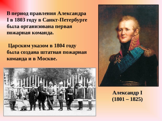 В период правления Александра I в 1803 году в Санкт-Петербурге была организована первая пожарная команда.   Царским указом в 1804 году была создана штатная пожарная команда и в Москве. Александр I (1801 – 1825) 