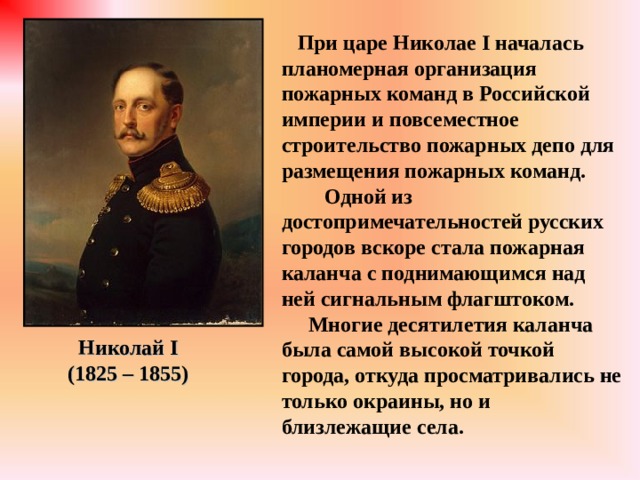  При царе Николае I началась планомерная организация пожарных команд в Российской империи и повсеместное строительство пожарных депо для размещения пожарных команд. Одной из достопримечательностей русских городов вскоре стала пожарная каланча с поднимающимся над ней сигнальным флагштоком.  Многие десятилетия каланча была самой высокой точкой города, откуда просматривались не только окраины, но и близлежащие села. Николай I (1825 – 1855) 