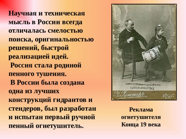 Научная и техническая мысль в России всегда отличалась смелостью поиска, оригинальностью решений, быстрой реализацией идей.  Россия стала родиной пенного тушения.  В России была создана одна из лучших конструкций гидрантов и стендеров, был разработан и испытан первый ручной пенный огнетушитель. Реклама огнетушителя Конца 19 века 