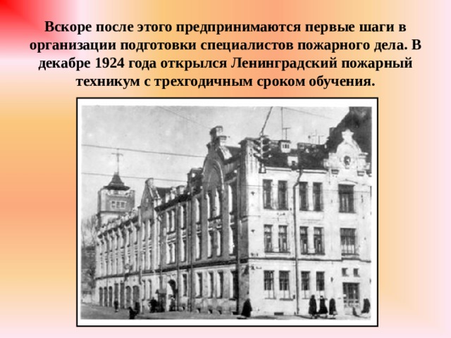 Вскоре после этого предпринимаются первые шаги в организации подготовки специалистов пожарного дела. В декабре 1924 года открылся Ленинградский пожарный техникум с трехгодичным сроком обучения. 