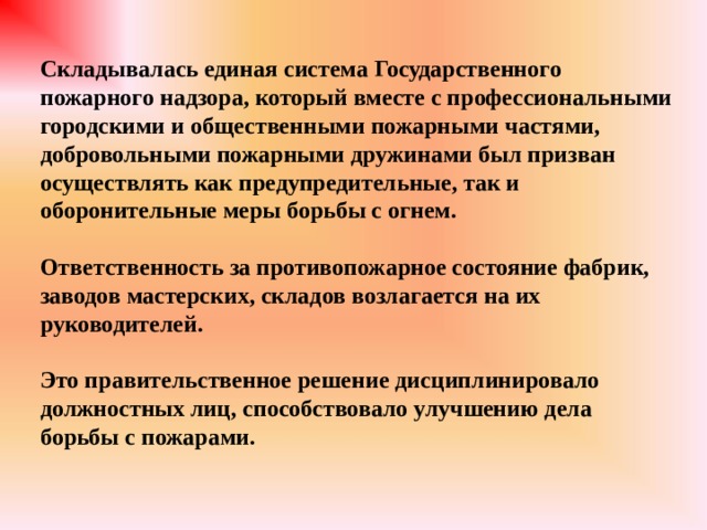 Складывалась единая система Государственного пожарного надзора, который вместе с профессиональными городскими и общественными пожарными частями, добровольными пожарными дружинами был призван осуществлять как предупредительные, так и оборонительные меры борьбы с огнем.  Ответственность за противопожарное состояние фабрик, заводов мастерских, складов возлагается на их руководителей.  Это правительственное решение дисциплинировало должностных лиц, способствовало улучшению дела борьбы с пожарами. 