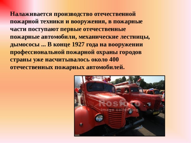 Налаживается производство отечественной пожарной техники и вооружения, в пожарные части поступают первые отечественные пожарные автомобили, механические лестницы, дымососы ... В конце 1927 года на вооружении профессиональной пожарной охраны городов страны уже насчитывалось около 400 отечественных пожарных автомобилей. 