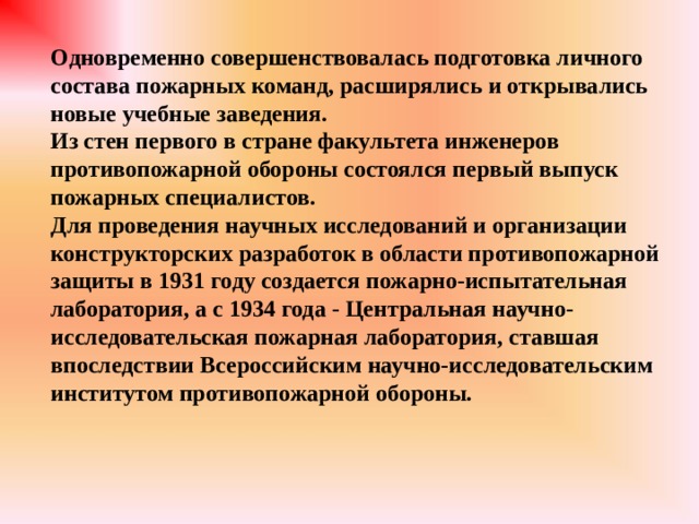 Одновременно совершенствовалась подготовка личного состава пожарных команд, расширялись и открывались новые учебные заведения. Из стен первого в стране факультета инженеров противопожарной обороны состоялся первый выпуск пожарных специалистов. Для проведения научных исследований и организации конструкторских разработок в области противопожарной защиты в 1931 году создается пожарно-испытательная лаборатория, а с 1934 года - Центральная научно-исследовательская пожарная лаборатория, ставшая впоследствии Всероссийским научно-исследовательским институтом противопожарной обороны. 