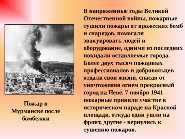 В напряженные годы Великой Отечественной войны, пожарные тушили пожары от вражеских бомб и снарядов, помогали эвакуировать людей и оборудование, одними из последних покидали оставляемые города. Более двух тысяч пожарных профессионалов и добровольцев отдали свои жизни, спасая от уничтожения огнем прекрасный город на Неве. 7 ноября 1941 пожарные приняли участие в историческом параде на Красной площади, откуда одни ушли на фронт, другие - вернулись к тушению пожаров. Пожар в Мурманске после бомбежки 