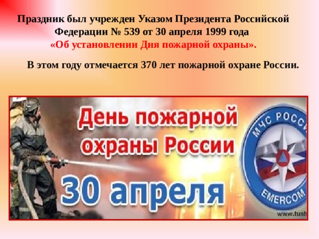 Праздник был учрежден Указом Президента Российской Федерации № 539 от 30 апреля 1999 года «Об установлении Дня пожарной охраны». В этом году отмечается 370 лет пожарной охране России.  