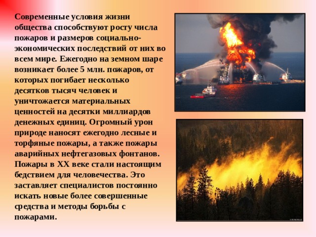 Современные условия жизни общества способствуют росту числа пожаров и размеров социально-экономических последствий от них во всем мире. Ежегодно на земном шаре возникает более 5 млн. пожаров, от которых погибает несколько десятков тысяч человек и уничтожается материальных ценностей на десятки миллиардов денежных единиц. Огромный урон природе наносят ежегодно лесные и торфяные пожары, а также пожары аварийных нефтегазовых фонтанов. Пожары в XX веке стали настоящим бедствием для человечества. Это заставляет специалистов постоянно искать новые более совершенные средства и методы борьбы с пожарами. 