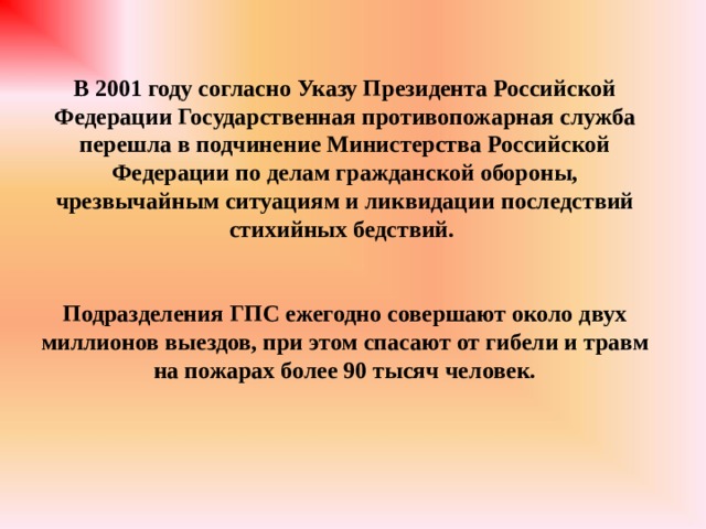 В 2001 году согласно Указу Президента Российской Федерации Государственная противопожарная служба перешла в подчинение Министерства Российской Федерации по делам гражданской обороны, чрезвычайным ситуациям и ликвидации последствий стихийных бедствий.   Подразделения ГПС ежегодно совершают около двух миллионов выездов, при этом спасают от гибели и травм на пожарах более 90 тысяч человек. 