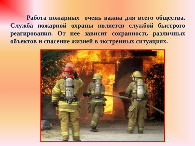  Работа пожарных очень важна для всего общества. Служба пожарной охраны является службой быстрого реагирования. От нее зависит сохранность различных объектов и спасение жизней в экстренных ситуациях. 