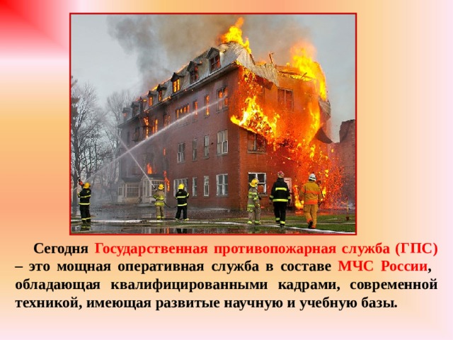 Сегодня Государственная противопожарная служба (ГПС) – это мощная оперативная служба в составе МЧС России , обладающая квалифицированными кадрами, современной техникой, имеющая развитые научную и учебную базы.  