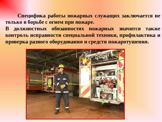  Специфика работы пожарных служащих заключается не только в борьбе с огнем при пожаре. В должностных обязанностях пожарных значится также контроль исправности специальной техники, профилактика и проверка разного оборудования и средств пожаротушения. 