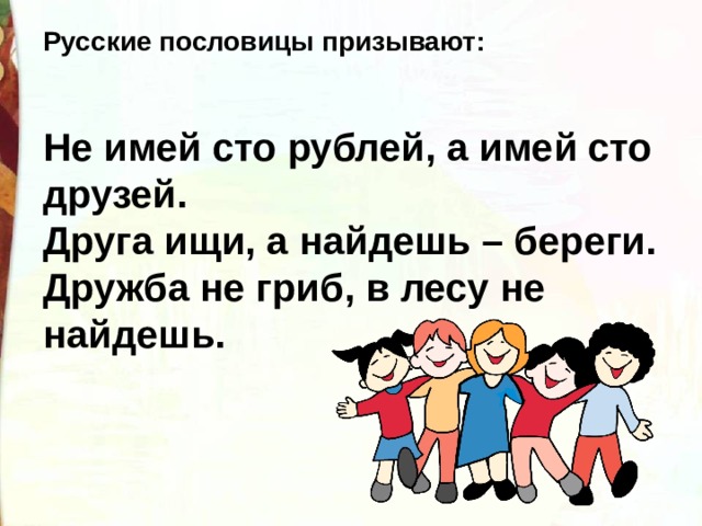 Русские пословицы призывают:   Не имей сто рублей, а имей сто друзей. Друга ищи, а найдешь – береги. Дружба не гриб, в лесу не найдешь. 