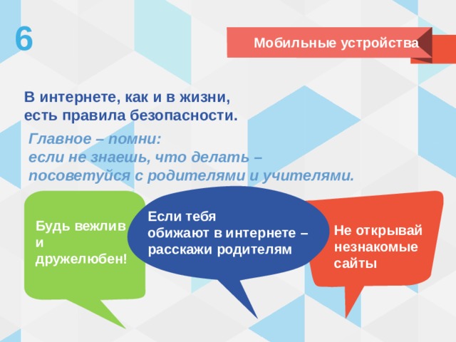 6 Мобильные устройства В интернете, как и в жизни,  есть правила безопасности. Главное – помни:  если не знаешь, что делать –  посоветуйся с родителями и учителями. Если тебя  обижают в интернете – расскажи родителям Будь вежлив и дружелюбен! Не открывай незнакомые сайты 