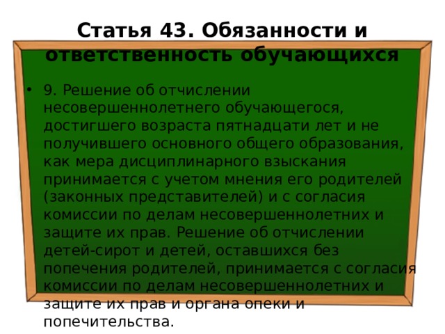 Статья 43. Обязанности и ответственность обучающихся 9. Решение об отчислении несовершеннолетнего обучающегося, достигшего возраста пятнадцати лет и не получившего основного общего образования, как мера дисциплинарного взыскания принимается с учетом мнения его родителей (законных представителей) и с согласия комиссии по делам несовершеннолетних и защите их прав. Решение об отчислении детей-сирот и детей, оставшихся без попечения родителей, принимается с согласия комиссии по делам несовершеннолетних и защите их прав и органа опеки и попечительства. 