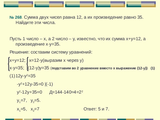№ 268 . Сумма двух чисел равна 12, а их произведение равно 35. Найдите эти числа. Пусть 1 число – х, а 2 число – у, известно, что их сумма х+у=12, а произведение х · у=35. Решение: составим систему уравнений: х+у=12 ; х=12-у(выразим х через у) х · у=35; (12-у)у=35 ( подставим во 2 уравнение вместо х выражение (12-у)) (1) 12у-у 2 =35  -у 2 +12у-35=0 | (-1)  у 2 -12у+35=0 Д=144-140=4=2 2  у 1 =7, у 2 =5.  х 1 =5, х 2 =7 Ответ: 5 и 7. 