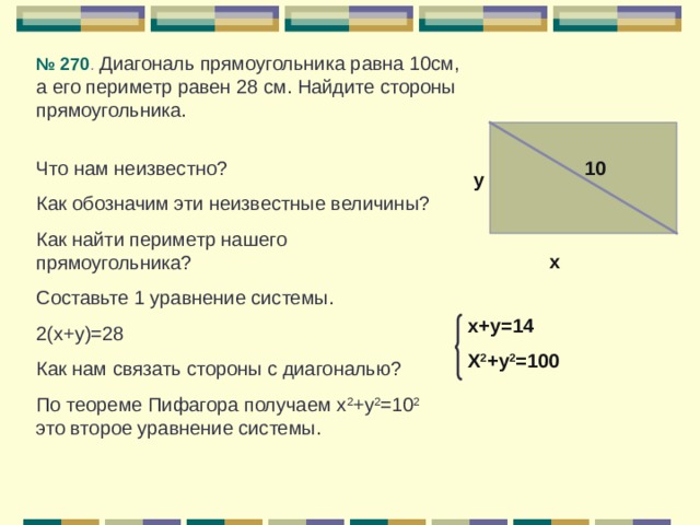 № 270 . Диагональ прямоугольника равна 10см, а его периметр равен 28 см. Найдите стороны прямоугольника. 10 Что нам неизвестно? Как обозначим эти неизвестные величины? Как найти периметр нашего прямоугольника? Составьте 1 уравнение системы. 2(х+у)=28 Как нам связать стороны с диагональю? По теореме Пифагора получаем х 2 +у 2 =10 2 это второе уравнение системы. у х х+у=14 Х 2 +у 2 =100 