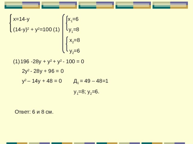 х=14-у х 1 =6 (14-у) 2 + у 2 =100 (1) у 1 =8  х 2 =8  у 2 =6 196 -28у + у 2 + у 2 - 100 = 0  2у 2 - 28у + 96 = 0  у 2 – 14у + 48 = 0 Д 1 = 49 – 48=1  у 1 =8; у 2 =6.  Ответ: 6 и 8 см. 