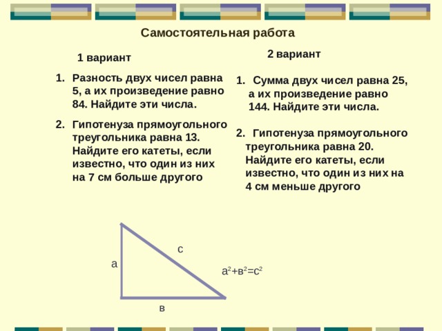 Самостоятельная работа  2 вариант  Сумма двух чисел равна 25,  а их произведение равно  144. Найдите эти числа.  Гипотенуза прямоугольного  треугольника равна 20.  Найдите его катеты, если  известно, что один из них на  4 см меньше другого   1 вариант Разность двух чисел равна 5, а их произведение равно 84. Найдите эти числа. Гипотенуза прямоугольного треугольника равна 13. Найдите его катеты, если известно, что один из них на 7 см больше другого с а а 2 +в 2 =с 2 в 