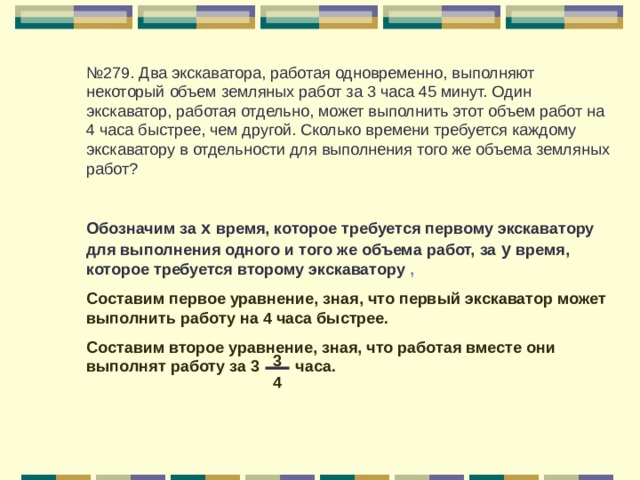 № 279. Два экскаватора, работая одновременно, выполняют некоторый объем земляных работ за 3 часа 45 минут. Один экскаватор, работая отдельно, может выполнить этот объем работ на 4 часа быстрее, чем другой. Сколько времени требуется каждому экскаватору в отдельности для выполнения того же объема земляных работ? Обозначим за х время, которое требуется первому экскаватору для выполнения одного и того же объема работ, за у время, которое требуется второму экскаватору , Составим первое уравнение, зная, что первый экскаватор может выполнить работу на 4 часа быстрее. Составим второе уравнение, зная, что работая вместе они выполнят работу за 3 часа.  3 4 