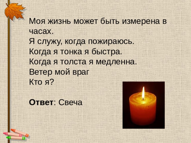 Моя жизнь может быть измерена в часах.  Я служу, когда пожираюсь.  Когда я тонка я быстра.  Когда я толста я медленна.  Ветер мой враг  Кто я? Ответ : Свеча 