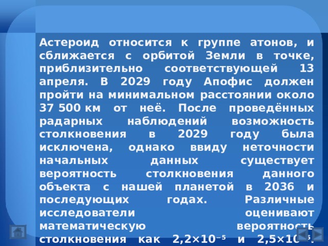 Астероид относится к группе атонов, и сближается с орбитой Земли в точке, приблизительно соответствующей 13 апреля. В 2029 году Апофис должен пройти на минимальном расстоянии около 37 500 км от неё. После проведённых радарных наблюдений возможность столкновения в 2029 году была исключена, однако ввиду неточности начальных данных существует вероятность столкновения данного объекта с нашей планетой в 2036 и последующих годах. Различные исследователи оценивают математическую вероятность столкновения как 2,2×10 −5 и 2,5×10 −5 . Также есть теоретическая возможность столкновения и в последующих годах, однако она существенно ниже вероятности в 2036. 