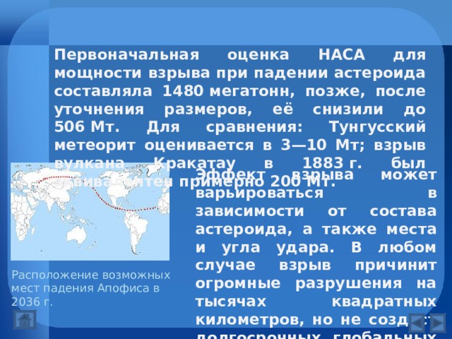 Первоначальная оценка НАСА для мощности взрыва при падении астероида составляла 1480 мегатонн, позже, после уточнения размеров, её снизили до 506 Мт. Для сравнения: Тунгусский метеорит оценивается в 3—10 Мт; взрыв вулкана Кракатау в 1883 г. был эквивалентен примерно 200 Мт. Эффект взрыва может варьироваться в зависимости от состава астероида, а также места и угла удара. В любом случае взрыв причинит огромные разрушения на тысячах квадратных километров, но не создаст долгосрочных глобальных эффектов, подобных «астероидной зиме». Расположение возможных мест падения Апофиса в 2036 г. 