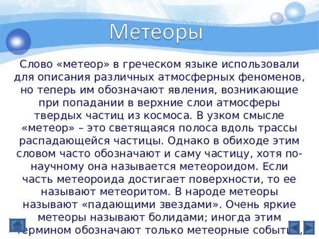 Слово «метеор» в греческом языке использовали для описания различных атмосферных феноменов, но теперь им обозначают явления, возникающие при попадании в верхние слои атмосферы твердых частиц из космоса. В узком смысле «метеор» – это светящаяся полоса вдоль трассы распадающейся частицы. Однако в обиходе этим словом часто обозначают и саму частицу, хотя по-научному она называется метеороидом. Если часть метеороида достигает поверхности, то ее называют метеоритом. В народе метеоры называют «падающими звездами». Очень яркие метеоры называют болидами; иногда этим термином обозначают только метеорные события, сопровождающиеся звуковыми явлениями. 