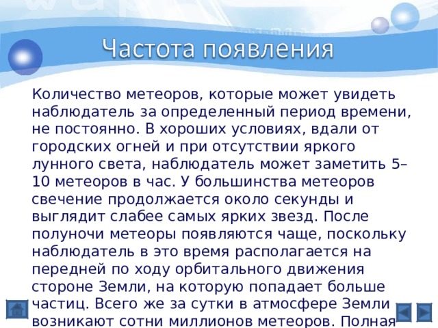 Количество метеоров, которые может увидеть наблюдатель за определенный период времени, не постоянно. В хороших условиях, вдали от городских огней и при отсутствии яркого лунного света, наблюдатель может заметить 5–10 метеоров в час. У большинства метеоров свечение продолжается около секунды и выглядит слабее самых ярких звезд. После полуночи метеоры появляются чаще, поскольку наблюдатель в это время располагается на передней по ходу орбитального движения стороне Земли, на которую попадает больше частиц. Всего же за сутки в атмосфере Земли возникают сотни миллионов метеоров. Полная масса влетающих в атмосферу частиц оценивается в тысячи тонн в сутки – ничтожная величина по сравнению с массой самой Земли. 