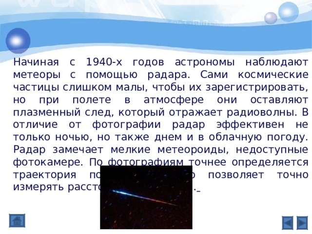 Начиная с 1940-х годов астрономы наблюдают метеоры с помощью радара. Сами космические частицы слишком малы, чтобы их зарегистрировать, но при полете в атмосфере они оставляют плазменный след, который отражает радиоволны. В отличие от фотографии радар эффективен не только ночью, но также днем и в облачную погоду. Радар замечает мелкие метеороиды, недоступные фотокамере. По фотографиям точнее определяется траектория полета, а радар позволяет точно измерять расстояние и скорость.  