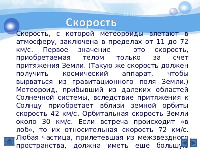 Скорость, с которой метеороиды влетают в атмосферу, заключена в пределах от 11 до 72 км/с. Первое значение – это скорость, приобретаемая телом только за счет притяжения Земли. (Такую же скорость должен получить космический аппарат, чтобы вырваться из гравитационного поля Земли.) Метеороид, прибывший из далеких областей Солнечной системы, вследствие притяжения к Солнцу приобретает вблизи земной орбиты скорость 42 км/с. Орбитальная скорость Земли около 30 км/с. Если встреча происходит «в лоб», то их относительная скорость 72 км/с. Любая частица, прилетевшая из межзвездного пространства, должна иметь еще большую скорость. Отсутствие столь быстрых частиц доказывает, что все метеороиды – члены Солнечной системы. 