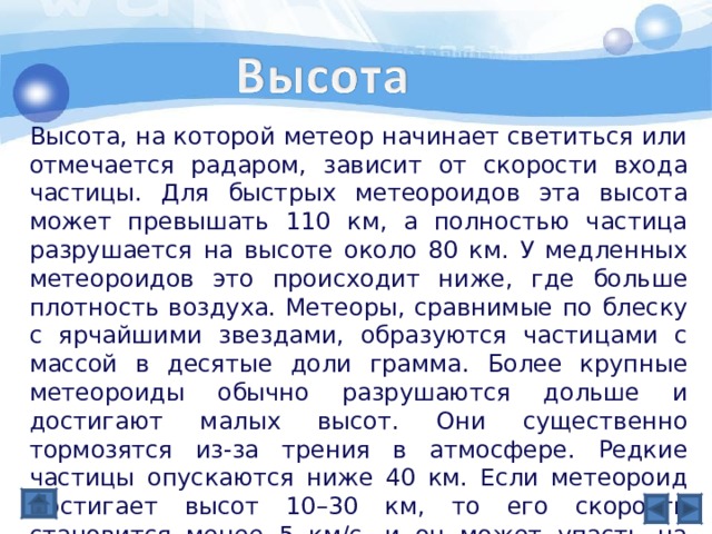 Высота, на которой метеор начинает светиться или отмечается радаром, зависит от скорости входа частицы. Для быстрых метеороидов эта высота может превышать 110 км, а полностью частица разрушается на высоте около 80 км. У медленных метеороидов это происходит ниже, где больше плотность воздуха. Метеоры, сравнимые по блеску с ярчайшими звездами, образуются частицами с массой в десятые доли грамма. Более крупные метеороиды обычно разрушаются дольше и достигают малых высот. Они существенно тормозятся из-за трения в атмосфере. Редкие частицы опускаются ниже 40 км. Если метеороид достигает высот 10–30 км, то его скорость становится менее 5 км/с, и он может упасть на поверхность в виде метеорита. 