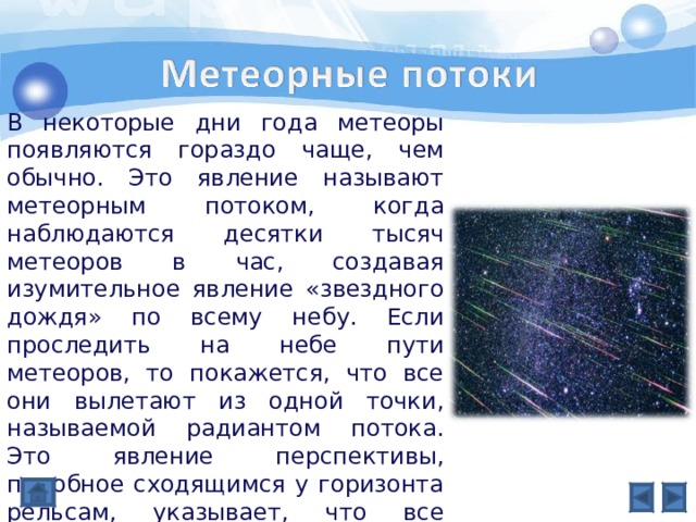В некоторые дни года метеоры появляются гораздо чаще, чем обычно. Это явление называют метеорным потоком, когда наблюдаются десятки тысяч метеоров в час, создавая изумительное явление «звездного дождя» по всему небу. Если проследить на небе пути метеоров, то покажется, что все они вылетают из одной точки, называемой радиантом потока. Это явление перспективы, подобное сходящимся у горизонта рельсам, указывает, что все частицы движутся по параллельным траекториям. 