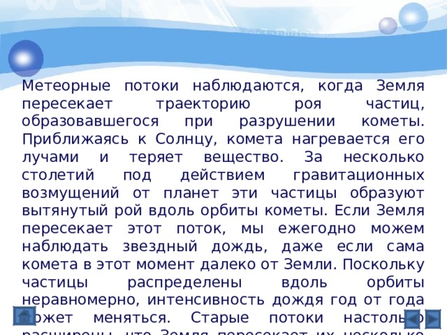 Метеорные потоки наблюдаются, когда Земля пересекает траекторию роя частиц, образовавшегося при разрушении кометы. Приближаясь к Солнцу, комета нагревается его лучами и теряет вещество. За несколько столетий под действием гравитационных возмущений от планет эти частицы образуют вытянутый рой вдоль орбиты кометы. Если Земля пересекает этот поток, мы ежегодно можем наблюдать звездный дождь, даже если сама комета в этот момент далеко от Земли. Поскольку частицы распределены вдоль орбиты неравномерно, интенсивность дождя год от года может меняться. Старые потоки настолько расширены, что Земля пересекает их несколько суток. В сечении некоторые потоки скорее напоминают ленту, чем шнур. 