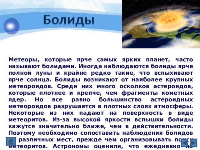 Метеоры, которые ярче самых ярких планет, часто называют болидами. Иногда наблюдаются болиды ярче полной луны и крайне редко такие, что вспыхивают ярче солнца. Болиды возникают от наиболее крупных метеороидов. Среди них много осколков астероидов, которые плотнее и крепче, чем фрагменты кометных ядер. Но все равно большинство астероидных метеороидов разрушается в плотных слоях атмосферы. Некоторые из них падают на поверхность в виде метеоритов. Из-за высокой яркости вспышки болиды кажутся значительно ближе, чем в действительности. Поэтому необходимо сопоставить наблюдения болидов из различных мест, прежде чем организовывать поиск метеоритов. Астрономы оценили, что ежедневно по всей Земле около 12 болидов заканчивается падением более чем килограммовых метеоритов. 