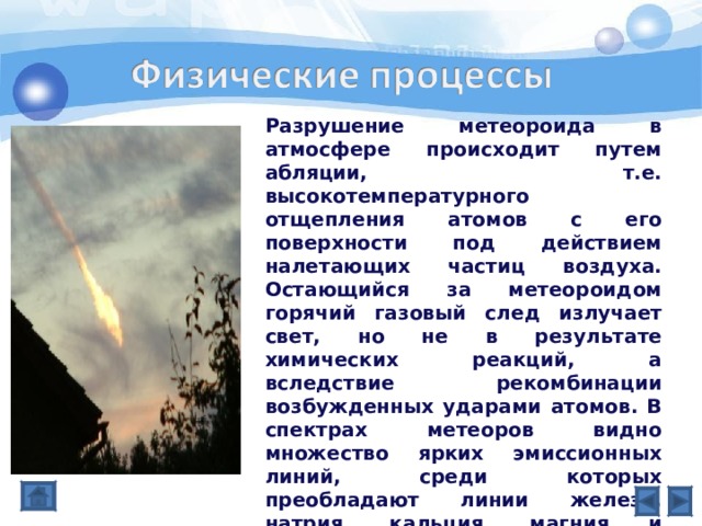 Разрушение метеороида в атмосфере происходит путем абляции, т.е. высокотемпературного отщепления атомов с его поверхности под действием налетающих частиц воздуха. Остающийся за метеороидом горячий газовый след излучает свет, но не в результате химических реакций, а вследствие рекомбинации возбужденных ударами атомов. В спектрах метеоров видно множество ярких эмиссионных линий, среди которых преобладают линии железа, натрия, кальция, магния и кремния. Определенный по спектру химический состав метеороидов согласуется с данными о кометах и астероидах, а также о межпланетной пыли, собранной в верхних слоях атмосферы. 