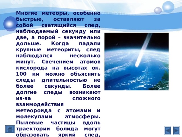 Многие метеоры, особенно быстрые, оставляют за собой светящийся след, наблюдаемый секунду или две, а порой – значительно дольше. Когда падали крупные метеориты, след наблюдался несколько минут. Свечением атомов кислорода на высотах ок. 100 км можно объяснить следы длительностью не более секунды. Более долгие следы возникают из-за сложного взаимодействия метеороида с атомами и молекулами атмосферы. Пылевые частицы вдоль траектории болида могут образовать яркий след, если верхние слои атмосферы, где они рассеяны, освещены Солнцем, когда у наблюдателя внизу глубокие сумерки. 