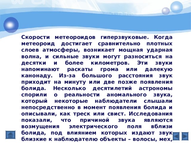 Скорости метеороидов гиперзвуковые. Когда метеороид достигает сравнительно плотных слоев атмосферы, возникает мощная ударная волна, и сильные звуки могут разноситься на десятки и более километров. Эти звуки напоминают раскаты грома или далекую канонаду. Из-за большого расстояния звук приходит на минуту или две позже появления болида. Несколько десятилетий астрономы спорили о реальности аномального звука, который некоторые наблюдатели слышали непосредственно в момент появления болида и описывали, как треск или свист. Исследования показали, что причиной звука являются возмущения электрического поля вблизи болида, под влиянием которых издают звук близкие к наблюдателю объекты – волосы, мех, деревья. 