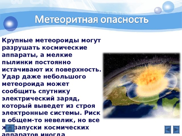 Крупные метеороиды могут разрушать космические аппараты, а мелкие пылинки постоянно истачивают их поверхность. Удар даже небольшого метеороида может сообщить спутнику электрический заряд, который выведет из строя электронные системы. Риск в общем-то невелик, но все же запуски космических аппаратов иногда откладывают, если ожидается сильный метеорный поток. 