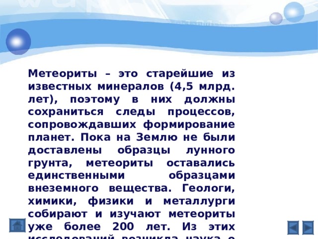 Метеориты – это старейшие из известных минералов (4,5 млрд. лет), поэтому в них должны сохраниться следы процессов, сопровождавших формирование планет. Пока на Землю не были доставлены образцы лунного грунта, метеориты оставались единственными образцами внеземного вещества. Геологи, химики, физики и металлурги собирают и изучают метеориты уже более 200 лет. Из этих исследований возникла наука о метеоритах. 