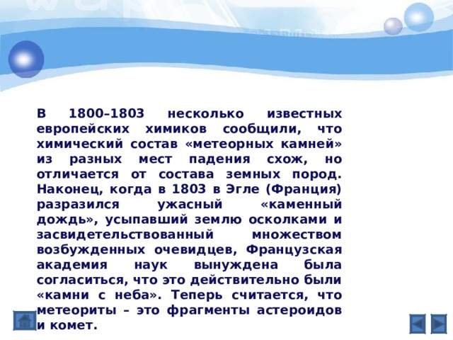 В 1800–1803 несколько известных европейских химиков сообщили, что химический состав «метеорных камней» из разных мест падения схож, но отличается от состава земных пород. Наконец, когда в 1803 в Эгле (Франция) разразился ужасный «каменный дождь», усыпавший землю осколками и засвидетельствованный множеством возбужденных очевидцев, Французская академия наук вынуждена была согласиться, что это действительно были «камни с неба». Теперь считается, что метеориты – это фрагменты астероидов и комет.   
