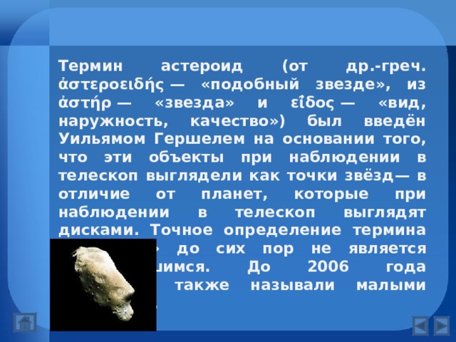 Термин астероид (от др.-греч. ἀστεροειδής — «подобный звезде», из ἀστήρ — «звезда» и εῖ̓δος — «вид, наружность, качество») был введён Уильямом Гершелем на основании того, что эти объекты при наблюдении в телескоп выглядели как точки звёзд— в отличие от планет, которые при наблюдении в телескоп выглядят дисками. Точное определение термина «астероид» до сих пор не является установившимся. До 2006 года астероиды также называли малыми планетами.  