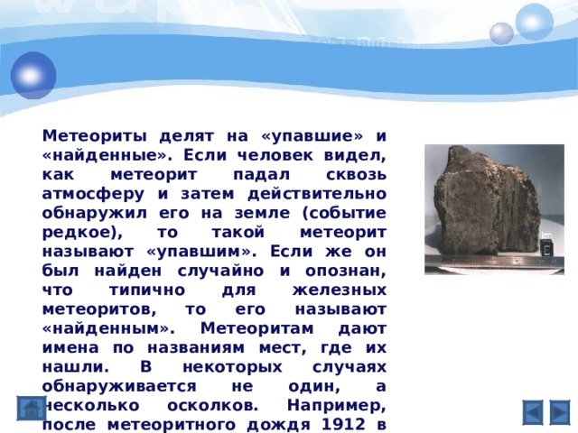 Метеориты делят на «упавшие» и «найденные». Если человек видел, как метеорит падал сквозь атмосферу и затем действительно обнаружил его на земле (событие редкое), то такой метеорит называют «упавшим». Если же он был найден случайно и опознан, что типично для железных метеоритов, то его называют «найденным». Метеоритам дают имена по названиям мест, где их нашли. В некоторых случаях обнаруживается не один, а несколько осколков. Например, после метеоритного дождя 1912 в Холбруке (шт. Аризона) было собрано более 20 тыс. фрагментов. 
