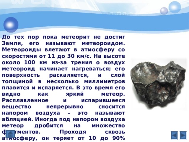 До тех пор пока метеорит не достиг Земли, его называют метеороидом. Метеороиды влетают в атмосферу со скоростями от 11 до 30 км/с. На высоте около 100 км из-за трения о воздух метеороид начинает нагреваться; его поверхность раскаляется, и слой толщиной в несколько миллиметров плавится и испаряется. В это время его видно как яркий метеор. Расплавленное и испарившееся вещество непрерывно сносится напором воздуха – это называют абляцией. Иногда под напором воздуха метеор дробится на множество фрагментов. Проходя сквозь атмосферу, он теряет от 10 до 90% начальной массы. Тем не менее, внутреняя часть метеора обычно остается холодной, поскольку не успевает прогреться за те 10 с, что длится падение. 