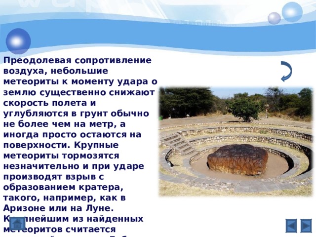 Преодолевая сопротивление воздуха, небольшие метеориты к моменту удара о землю существенно снижают скорость полета и углубляются в грунт обычно не более чем на метр, а иногда просто остаются на поверхности. Крупные метеориты тормозятся незначительно и при ударе производят взрыв с образованием кратера, такого, например, как в Аризоне или на Луне. Крупнейшим из найденных метеоритов считается железный метеорит Гоба (Южн. Африка), вес которого оценивается в 60 т. Его никогда не сдвигали с того места, где нашли . 