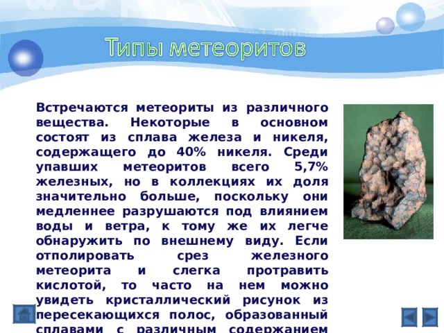 Встречаются метеориты из различного вещества. Некоторые в основном состоят из сплава железа и никеля, содержащего до 40% никеля. Среди упавших метеоритов всего 5,7% железных, но в коллекциях их доля значительно больше, поскольку они медленнее разрушаются под влиянием воды и ветра, к тому же их легче обнаружить по внешнему виду. Если отполировать срез железного метеорита и слегка протравить кислотой, то часто на нем можно увидеть кристаллический рисунок из пересекающихся полос, образованный сплавами с различным содержанием никеля. Этот рисунок называют «видманштеттеновы фигуры» в честь А.Видманштеттена (1754–1849), первым наблюдавшего их в 1808. 