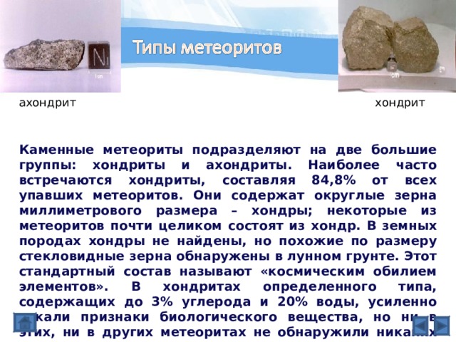 ахондрит хондрит Каменные метеориты подразделяют на две большие группы: хондриты и ахондриты. Наиболее часто встречаются хондриты, составляя 84,8% от всех упавших метеоритов. Они содержат округлые зерна миллиметрового размера – хондры; некоторые из метеоритов почти целиком состоят из хондр. В земных породах хондры не найдены, но похожие по размеру стекловидные зерна обнаружены в лунном грунте. Этот стандартный состав называют «космическим обилием элементов». В хондритах определенного типа, содержащих до 3% углерода и 20% воды, усиленно искали признаки биологического вещества, но ни в этих, ни в других метеоритах не обнаружили никаких признаков живых организмов. Ахондриты лишены хондр и по виду напоминают лунную породу. 