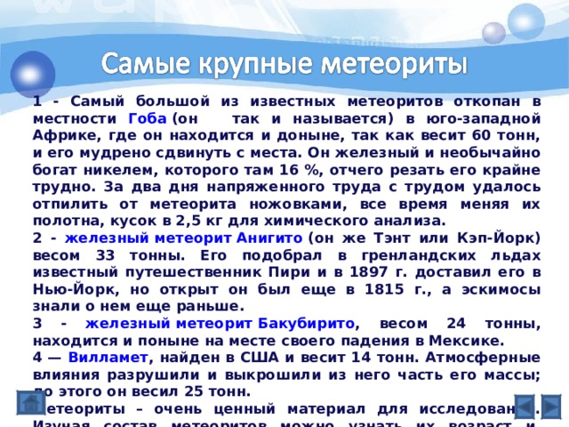 1 - Самый большой из известных метеоритов откопан в местности Гоба (он так и называется) в юго-западной Африке, где он находится и доныне, так как весит 60 тонн, и его мудрено сдвинуть с места. Он железный и необычайно богат никелем, которого там 16 %, отчего резать его крайне трудно. За два дня напряженного труда с трудом удалось отпилить от метеорита ножовками, все время меняя их полотна, кусок в 2,5 кг для химического анализа. 2 - железный метеорит Анигито (он же Тэнт или Кэп-Йорк) весом 33 тонны. Его подобрал в гренландских льдах известный путешественник Пири и в 1897 г. доставил его в Нью-Йорк, но открыт он был еще в 1815 г., а эскимосы знали о нем еще раньше. 3 - железный метеорит Бакубирито , весом 24 тонны, находится и поныне на месте своего падения в Мексике. 4 — Вилламет , найден в США и весит 14 тонн. Атмосферные влияния разрушили и выкрошили из него часть его массы; до этого он весил 25 тонн. Метеориты – очень ценный материал для исследований. Изучая состав метеоритов можно узнать их возраст и, соответственно, возраст планеты или астероида, откуда мог прилететь этот метеорит. 