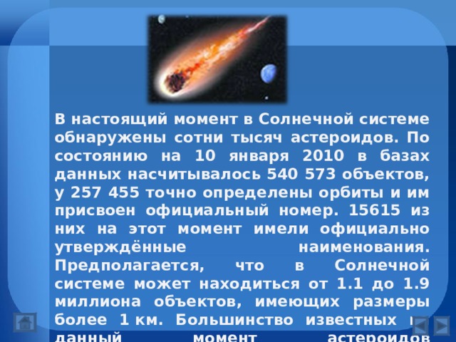 В настоящий момент в Солнечной системе обнаружены сотни тысяч астероидов. По состоянию на 10 января 2010 в базах данных насчитывалось 540 573 объектов, у 257 455 точно определены орбиты и им присвоен официальный номер. 15615 из них на этот момент имели официально утверждённые наименования. Предполагается, что в Солнечной системе может находиться от 1.1 до 1.9 миллиона объектов, имеющих размеры более 1 км. Большинство известных на данный момент астероидов сосредоточено в пределах пояса астероидов, расположенного между орбитами Марса и Юпитера. 